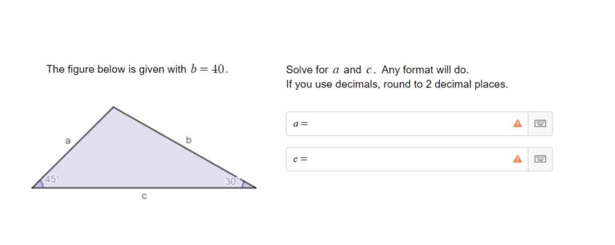 The figure below is given with b= 40.
Solve for a and c. Any format will do.
If you use decimals, round to 2 decimal places.
a =
a
c =
45
30
