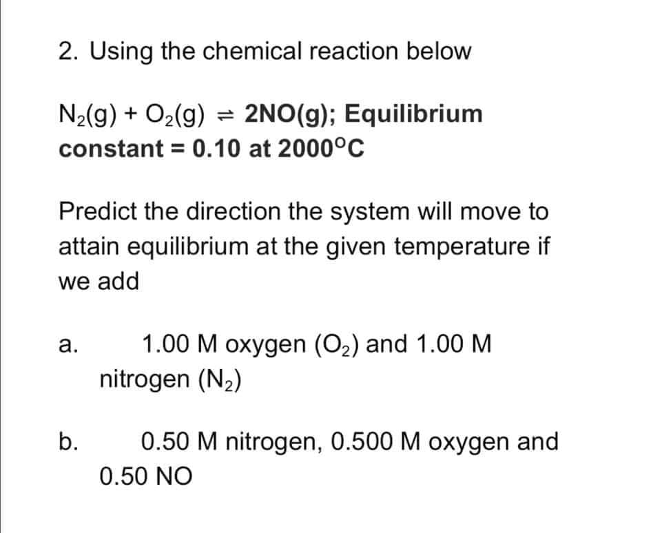 2. Using the chemical reaction below
N2(g) + O2(g) = 2NO(g); Equilibrium
constant = 0.10 at 2000°C
Predict the direction the system will move to
attain equilibrium at the given temperature if
we add
1.00 M oxygen (O2) and 1.00 M
nitrogen (N2)
а.
b.
0.50 M nitrogen, 0.500 M oxygen and
0.50 NO
