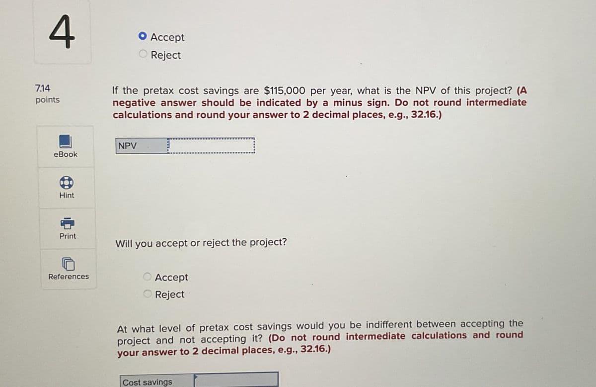 7.14
4
points
• Accept
Reject
If the pretax cost savings are $115,000 per year, what is the NPV of this project? (A
negative answer should be indicated by a minus sign. Do not round intermediate
calculations and round your answer to 2 decimal places, e.g., 32.16.)
NPV
eBook
Hint
Print
Will you accept or reject the project?
References
Accept
Reject
At what level of pretax cost savings would you be indifferent between accepting the
project and not accepting it? (Do not round intermediate calculations and round
your answer to 2 decimal places, e.g., 32.16.)
Cost savings