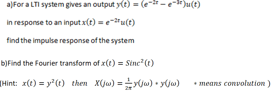 a)For a LTI system gives an output y(t) = (e-2t – e-3t)u(t)
%3D
in response to an input x(t) = e-2tu(t)
find the impulse response of the system
b)Find the Fourier transform of x(t) = Sinc² (t)
(Hint: x(t) = y?(t) then X(jw) =y(jw) + y(jw)
* теаns convolution )
*
