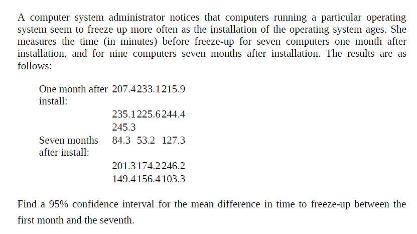 A computer system administrator notices that computers running a particular operating
system seem to freeze up more often as the installation of the operating system ages. She
measures the time (in minutes) before freeze-up for seven computers one month after
installation, and for nine computers seven months after installation. The results are as
follows:
One month after 207.4233.1215.9
install:
235.1225.6244.4
245.3
Seven months
84.3 53.2 127.3
after install:
201.3174.2246.2
149.4 156.4 103.3
Find a 95% confidence interval for the mean difference in time to freeze-up between the
first month and the seventh.
