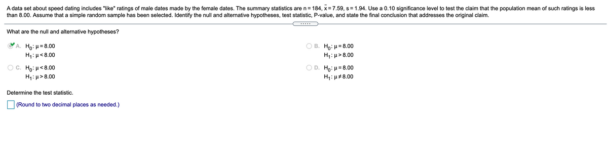 A data set about speed dating includes "like" ratings of male dates made by the female dates. The summary statistics are n = 184, x = 7.59, s = 1.94. Use a 0.10 significance level to test the claim that the population mean of such ratings is less
than 8.00. Assume that a simple random sample has been selected. Identify the null and alternative hypotheses, test statistic, P-value, and state the final conclusion that addresses the original claim.
.....
What are the null and alternative hypotheses?
A. Ho: µ= 8.00
H1: µ< 8.00
B. H : μ= 8.00
H1: µ>8.00
D. H0: μ 8.00
C. H0: μ< 8.00
H1: µ > 8.00
H1:µ#8.00
Determine the test statistic.
(Round to two decimal places as needed.)
