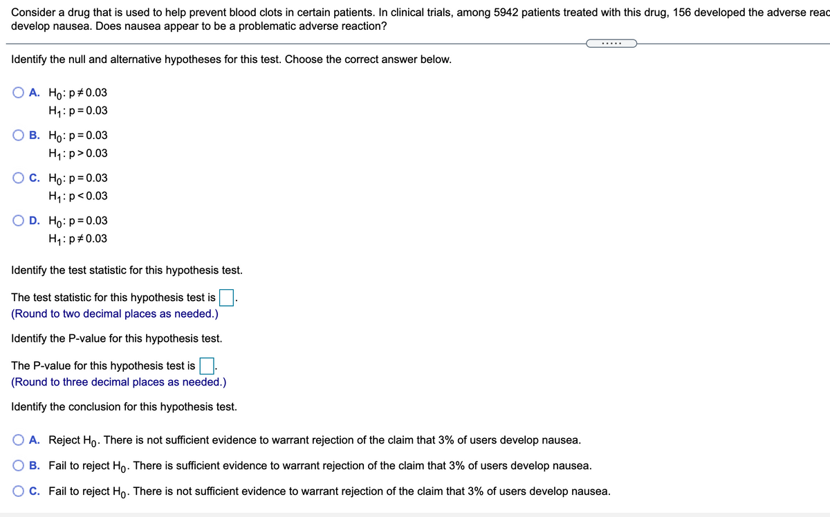 Consider a drug that is used to help prevent blood clots in certain patients. In clinical trials, among 5942 patients treated with this drug, 156 developed the adverse read
develop nausea. Does nausea appear to be a problematic adverse reaction?
Identify the null and alternative hypotheses for this test. Choose the correct answer below.
О А. Но: р#0.03
H1:p=0.03
О В. Но: р30.0з
H1:p>0.03
С. Но: р30.03
H1:p<0.03
D. Ho: p= 0.03
H1:p#0.03
Identify the test statistic for this hypothesis test.
The test statistic for this hypothesis test is
(Round to two decimal places as needed.)
Identify the P-value for this hypothesis test.
The P-value for this hypothesis test is
(Round to three decimal places as needed.)
Identify the conclusion for this hypothesis test.
O A. Reject Ho. There is not sufficient evidence to warrant rejection of the claim that 3% of users develop nausea.
B. Fail to reject Ho. There is sufficient evidence to warrant rejection of the claim that 3% of users develop nausea.
C. Fail to reject Ho. There is not sufficient evidence to warrant rejection of the claim that 3% of users develop nausea.
