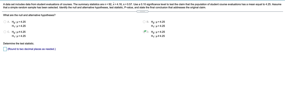 A data set includes data from student evaluations of courses. The summary statistics are n = 92, x = 4.16, s = 0.57. Use a 0.10 significance level to test the claim that the population of student course evaluations has a mean equal to 4.25. Assume
that a simple random sample has been selected. Identify the null and alternative hypotheses, test statistic, P-value, and state the final conclusion that addresses the original claim.
.....
What are the null and alternative hypotheses?
B. H0. μ 4.25
H1: µ> 4.25
. Η0: μ 4.25
H1: µ<4.25
O C. Ho: H#4.25
H1:µ= 4.25
D. H0: μ 4.25
H4:µ#4.25
Determine the test statistic.
(Round to two decimal places as needed.)
