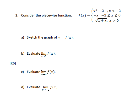 2. Consider the piecewise function:
[K6]
a) Sketch the graph of y = f(x).
b) Evaluate lim f(x).
x→3
c) Evaluate lim f(x).
0+*
d) Evaluate lim f(x).
x→-2
-2,x < -2
f(x) = -x, -2≤x≤0
√1 + x, x > 0