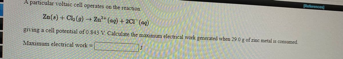 [References]
A particular voltaic cell operates on the reaction
Zn(s) + Cl (g) → Zn²+ (ag) + 2C1¯ (ag)
giving a cell potential of 0.843 V. Calculate the maximum electrical work generated when 29.0 g of zinc metal is consumed.
Maximum electrical work =
