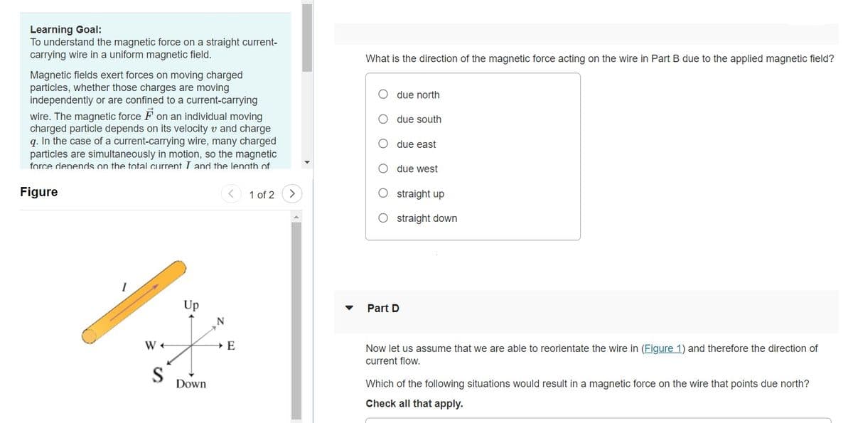 Learning Goal:
To understand the magnetic force on a straight current-
carrying wire in a uniform magnetic field.
What is the direction of the magnetic force acting on the wire in Part B due to the applied magnetic field?
Magnetic fields exert forces on moving charged
particles, whether those charges are moving
independently or are confined to a current-carrying
due north
wire. The magnetic force F on an individual moving
charged particle depends on its velocity v and charge
q. In the case of a current-carrying wire, many charged
particles are simultaneously in motion, so the magnetic
force denends on the total current I and the lenath of
due south
due east
O due west
Figure
< 1 of 2
<>
O straight up
O straight down
Up
Part D
W +
Now let us assume that we are able to reorientate the wire in (Figure 1) and therefore the direction of
current flow.
S
Down
Which of the following situations would result in a magnetic force on the wire that points due north?
Check all that apply.
