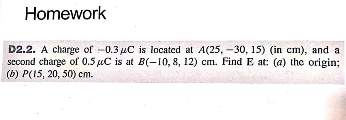 Homework
D2.2. A charge of -0.3 µC is located at A(25, -30, 15) (in cm), and a
second charge of 0.5 μC is at B(-10, 8, 12) cm. Find E at: (a) the origin;
(b) P(15, 20, 50) cm.