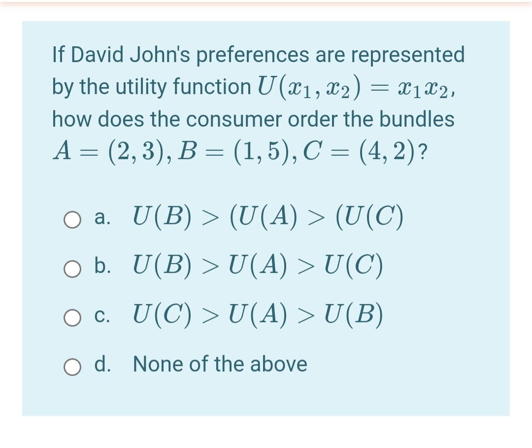 If David John's preferences are represented
by the utility function U (x1, x2) = x1x2,
how does the consumer order the bundles
A = (2, 3), B = (1, 5), C = (4, 2)?
O a. U(B)>(U(A) > (U(C)
O b. U(B) >U(A) > U(C)
O c. U(C) >U(A) > U(B)
O d. None of the above
