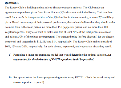 Question 1
The Rotary Club is holding a pizza sale to finance outreach projects. The Club made an
agreement to purchase pizza from Pizza Hut at a 30% discount which the Rotary Club can then
resell for a profit. It is expected that of the 500 families in the community, at most 70% will buy
pizza. Based on a survey of their personal preferences, the students believe that they should order
no more than 120 cheese pizzas, no more than 150 pepperoni pizzas, and no more than 100
vegetarian pizzas. They also want to make sure that at least 20% of the total pizzas are cheese
and at least 50% of the pizzas are pepperoni. The standard price (before discount) for the cheese,
pepperoni and vegetarian is $12, S15 and $14, respectively. The Rotary Club makes a profit of
10%, 15% and 20%, respectively, for each cheese, pepperoni, and vegetarian pizza they resell.
a) Formulate a linear programming model that would determine the optimal solution. An
explanation for the derivation of EACH equation should be provided.
b) Set up and solve the linear programming model using EXCEL. (Both the excel set up and
answer report are required)
