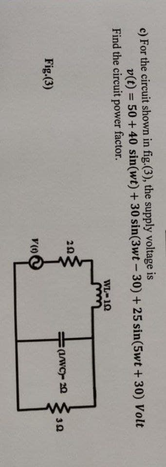 c) For the circuit shown in fig.(3), the supply voltage is
v(t) = 50+ 40 sin(wt) + 30 sin(3wt-30) + 25 sin(5wt +30) Volt
Find the circuit power factor.
WL-1Q
(1/WC)- 20
392
Fig.(3)
V (1)