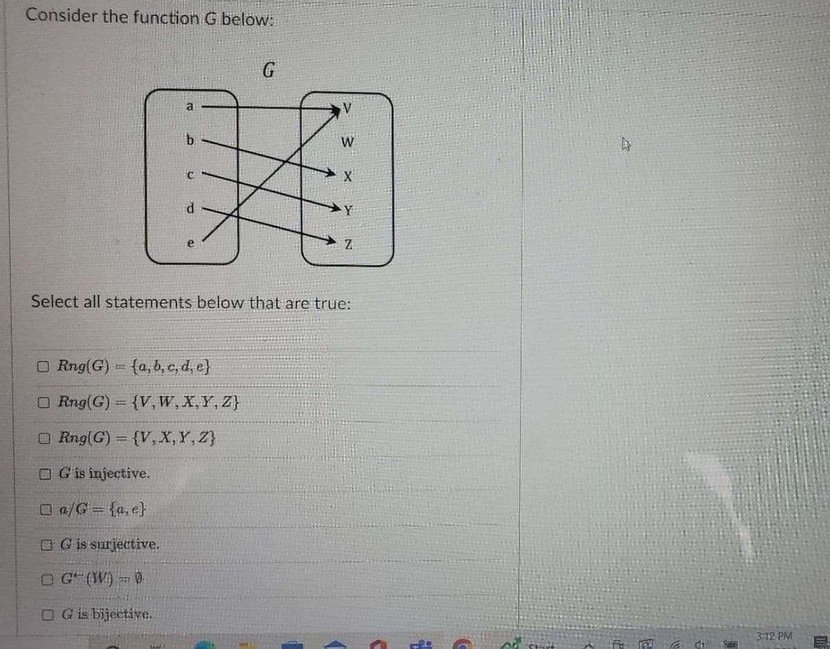 Consider the function G below:
G
a
b
Y
Z
Select all statements below that are true:
ORng(G) = (a, b, c, d, e}
O Rng(G) = {V, W, X, Y, Z}
ORng(G) = {V, X, Y, Z}
OG is injective.
□a/G = {a, e}
OG is surjective.
OG (W) = 0
OG is bijective.
V
W
X
s start
A
€64₂
3:12 PM