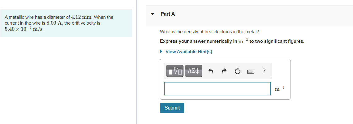 Part A
A metallic wire has a diameter of 4.12 mm. When the
current in the wire is 8.00 A, the drift velocity is
5.40 x 10-5 m/s.
What is the density of free electrons in the metal?
Express your answer numerically in m 3 to two significant figures.
• View Available Hint(s)
να ΑΣφ
?
-3
m
Submit
