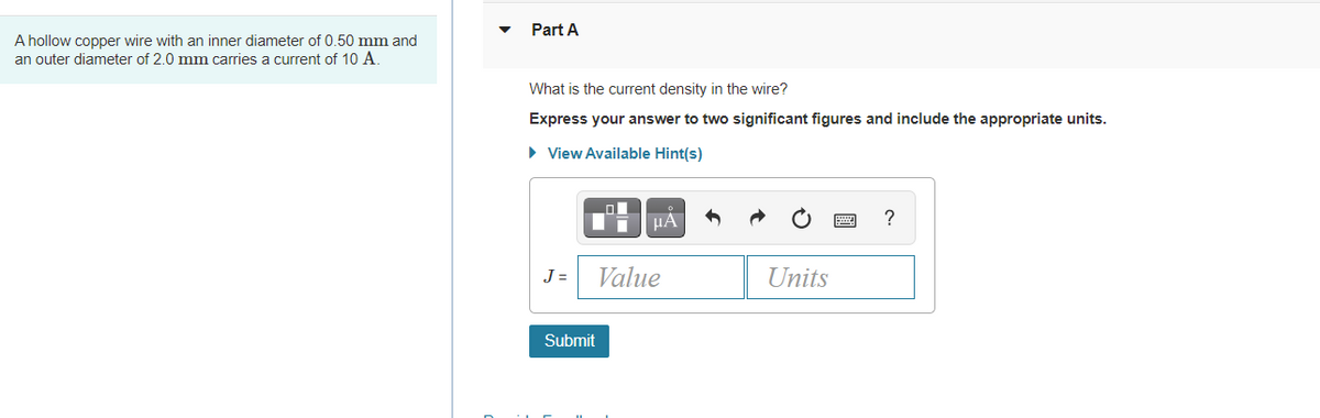 Part A
A hollow copper wire with an inner diameter of 0.50 mm and
an outer diameter of 2.0 mm carries a current of 10 A.
What is the current density in the wire?
Express your answer to two significant figures and include the appropriate units.
• View Available Hint(s)
HA
?
J =
Value
Units
Submit
