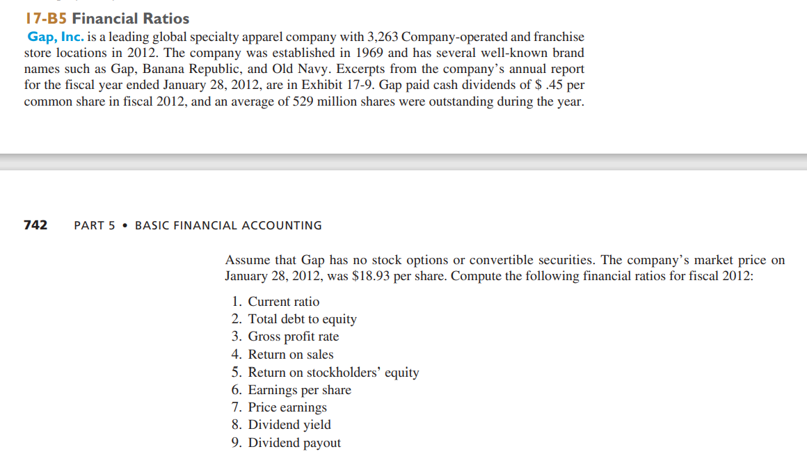 17-B5 Financial Ratios
Gap, Inc. is a leading global specialty apparel company with 3,263 Company-operated and franchise
store locations in 2012. The company was established in 1969 and has several well-known brand
names such as Gap, Banana Republic, and Old Navy. Excerpts from the company's annual report
for the fiscal year ended January 28, 2012, are in Exhibit 17-9. Gap paid cash dividends of $ .45 per
common share in fiscal 2012, and an average of 529 million shares were outstanding during the year.
742
PART 5 • BASIC FINANCIAL ACCOUNTING
Assume that Gap has no stock options or convertible securities. The company's market price on
January 28, 2012, was $18.93 per share. Compute the following financial ratios for fiscal 2012:
1. Current ratio
2. Total debt to equity
3. Gross profit rate
4. Return on sales
5. Return on stockholders' equity
6. Earnings per share
7. Price earnings
8. Dividend yield
9. Dividend payout
