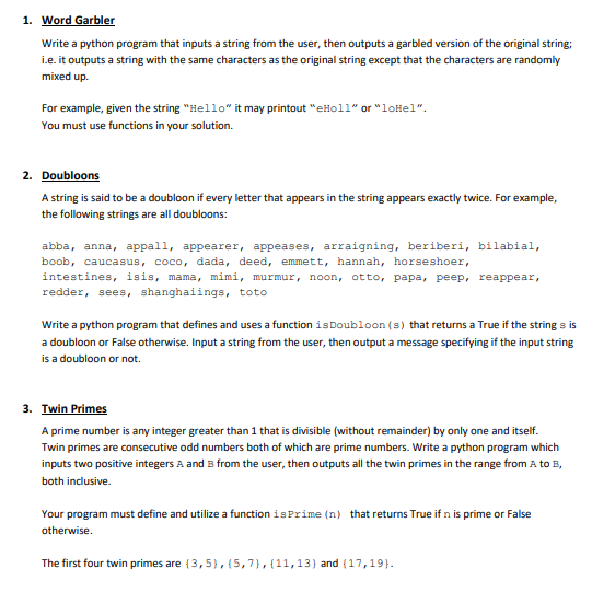 1. Word Garbler
Write a python program that inputs a string from the user, then outputs a garbled version of the original string;
i.e. it outputs a string with the same characters as the original string except that the characters are randomly
mixed up.
For example, given the string "Hello" it may printout "eHoll" or "loHel".
You must use functions in your solution.
2. Doubloons
A string is said to be a doubloon if every letter that appears in the string appears exactly twice. For example,
the following strings are all doubloons:
abba, anna, appall, appearer, appeases, arraigning, beriberi, bilabial,
boob, caucasus, coco, dada, deed, emmett, hannah, horseshoer,
intestines, isis, mama, mimi, murmur, noon, otto, papa, peep, reappear,
redder, sees, shanghaiings, toto
Write a python program that defines and uses a function is Doubloon (s) that returns a True if the string s is
a doubloon or False otherwise. Input a string from the user, then output a message specifying if the input string
is a doubloon or not.
3. Twin Primes
A prime number is any integer greater than 1 that is divisible (without remainder) by only one and itself.
Twin primes are consecutive odd numbers both of which are prime numbers. Write a python program which
inputs two positive integers A and B from the user, then outputs all the twin primes in the range from A to B,
both inclusive.
Your program must define and utilize a function is Prime (n) that returns True if n is prime or False
otherwise.
The first four twin primes are {3,5},{5,7},{11,13} and (17,19}.
