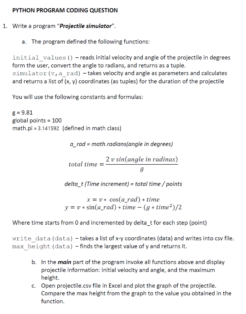 PYTHON PROGRAM CODING QUESTION
1. Write a program "Projectile simulator".
a. The program defined the following functions:
initial_values () - reads initial velocity and angle of the projectile in degrees
form the user, convert the angle to radians, and returns as a tuple.
simulator (v, a_rad) - takes velocity and angle as parameters and calculates
and returns a list of (x, y) coordinates (as tuples) for the duration of the projectile
You will use the following constants and formulas:
g = 9.81
global points = 100
math.pi = 3.141592 (defined in math class)
a_rad = math.radians(angle in degrees)
total time =
2v sin(angle in radinas)
9
delta_t (Time increment) = total time / points
x = v* cos(a_rad) * time
y = v* sin(a_rad) * time - (g* time ²)/2
Where time starts from 0 and incremented by delta_t for each step (point)
write data (data) - takes a list of x-y coordinates (data) and writes into csv file.
max_height (data) - finds the largest value of y and returns it.
b. In the main part of the program invoke all functions above and display
projectile information: initial velocity and angle, and the maximum
height.
c. Open projectile.csv file in Excel and plot the graph of the projectile.
Compare the max height from the graph to the value you obtained in the
function.