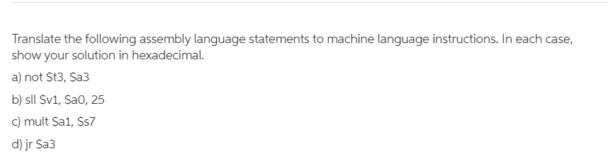 Translate the following assembly language statements to machine language instructions. In each case,
show your solution in hexadecimal.
a) not St3, Sa3
b) sll Sv1, Sao, 25
c) mult Sa1, Ss7
d) jr Sa3
