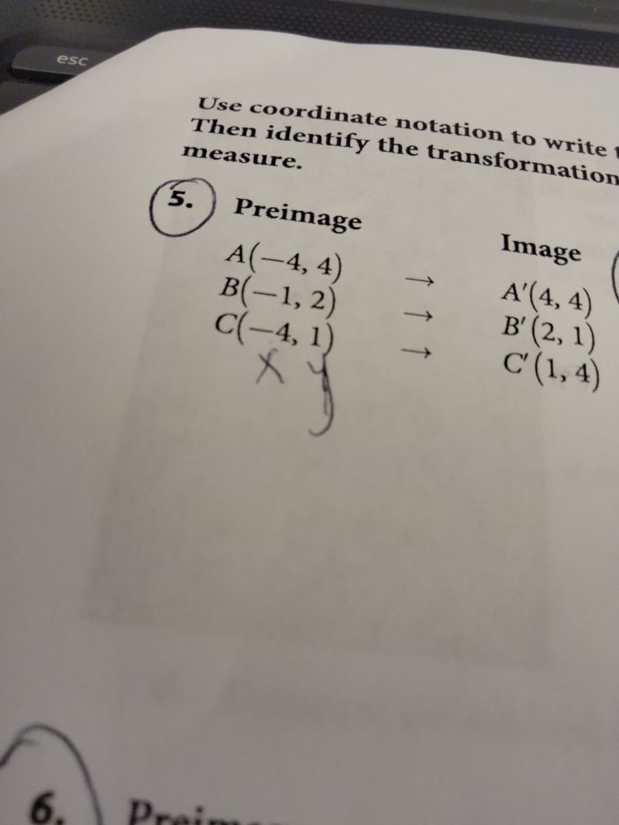 esc
Use coordinate notation to write
Then identify the transformation
measure.
5.
Preimage
Image
A(-4, 4)
B(-1, 2)
C(-4, 1)
A'(4, 4)
в (2, 1)
C (1, 4)
6.
Preim
↑ ↑ ↑
