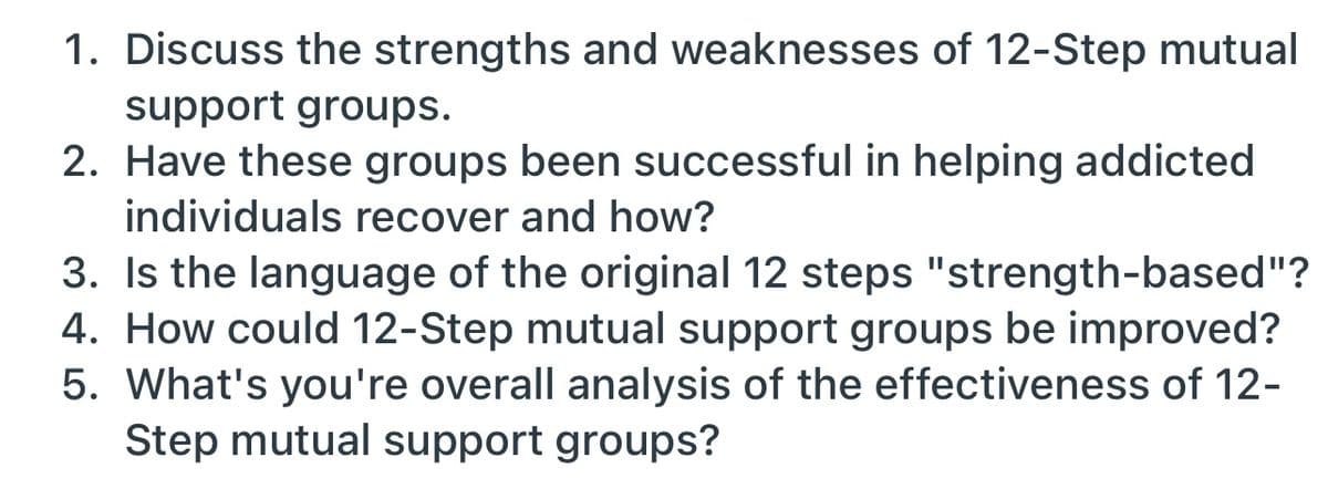 1. Discuss the strengths and weaknesses of 12-Step mutual
support groups.
2. Have these groups been successful in helping addicted
individuals recover and how?
3. Is the language of the original 12 steps "strength-based"?
4. How could 12-Step mutual support groups be improved?
5. What's you're overall analysis of the effectiveness of 12-
Step mutual support groups?
