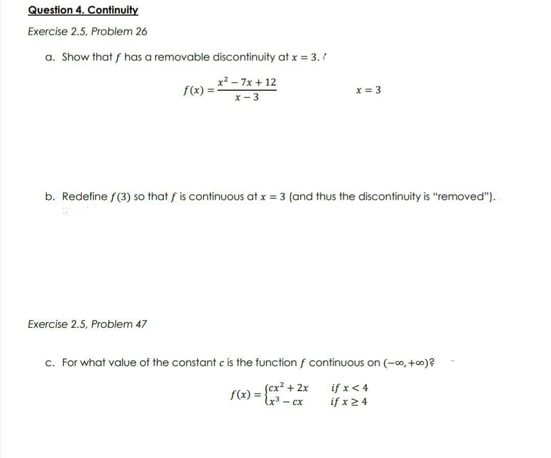 Question 4. Continuity
Exercise 2.5, Problem 26
a. Show that f has a removable discontinuity at x = 3./
x²7x+12
f(x): =
x - 3
x = 3
b. Redefine f(3) so that f is continuous at x = 3 (and thus the discontinuity is "removed").
Exercise 2.5, Problem 47
c. For what value of the constant c is the function f continuous on (-∞, +∞o)?
(cx² + 2x
f(x) = (x³ - cx
if x < 4
if x ≥ 4