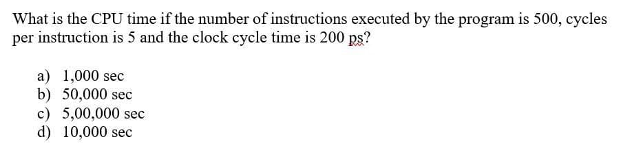 What is the CPU time if the number of instructions executed by the program is 500, cycles
per instruction is 5 and the clock cycle time is 200 ps?
a) 1,000 sec
b) 50,000 sec
c) 5,00,000 sec
d) 10,000 sec