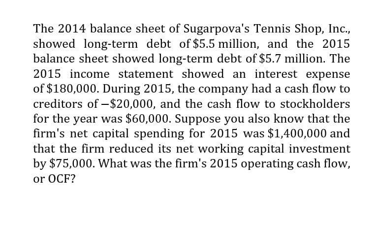 The 2014 balance sheet of Sugarpova's Tennis Shop, Inc.,
showed long-term debt of $5.5 million, and the 2015
balance sheet showed long-term debt of $5.7 million. The
2015 income statement showed an interest expense
of $180,000. During 2015, the company had a cash flow to
creditors of -$20,000, and the cash flow to stockholders
for the year was $60,000. Suppose you also know that the
firm's net capital spending for 2015 was $1,400,000 and
that the firm reduced its net working capital investment
by $75,000. What was the firm's 2015 operating cash flow,
or OCF?