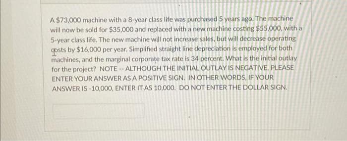 A $73,000 machine with a 8-year class life was purchased 5 years ago. The machine
will now be sold for $35,000 and replaced with a new machine costing $55,000, with a
5-year class life. The new machine will not increase sales, but will decrease operating
gosts by $16,000 per year. Simplified straight line depreciation is employed for both
machines, and the marginal corporate tax rate is 34 percent. What is the initial outlay
for the project? NOTE-- ALTHOUGH THE INITIAL OUTLAY IS NEGATIVE, PLEASE
ENTER YOUR ANSWER AS A POSITIVE SIGN. IN OTHER WORDS, IF YOUR
ANSWER IS 10,000, ENTER IT AS 10,000. DO NOT ENTER THE DOLLAR SIGN.