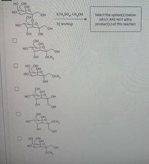 HO OH
НО
HO
D
HO
-O
OH
OH OH
НО
НО
HO OH
НО
НО
OH
HO.
НО
OH
-O
OH OCH,
OH
-0
OH OH
HO
OH
HO OH
НО
OH
но от
HO.
a) H.SO4, CH OH
b) workup
OH
COCH,
он ои
JO OCH,
OH
OH
OCH,
но.
Select the option(s) below
which ARE NOT a/the
product(s) of this reaction