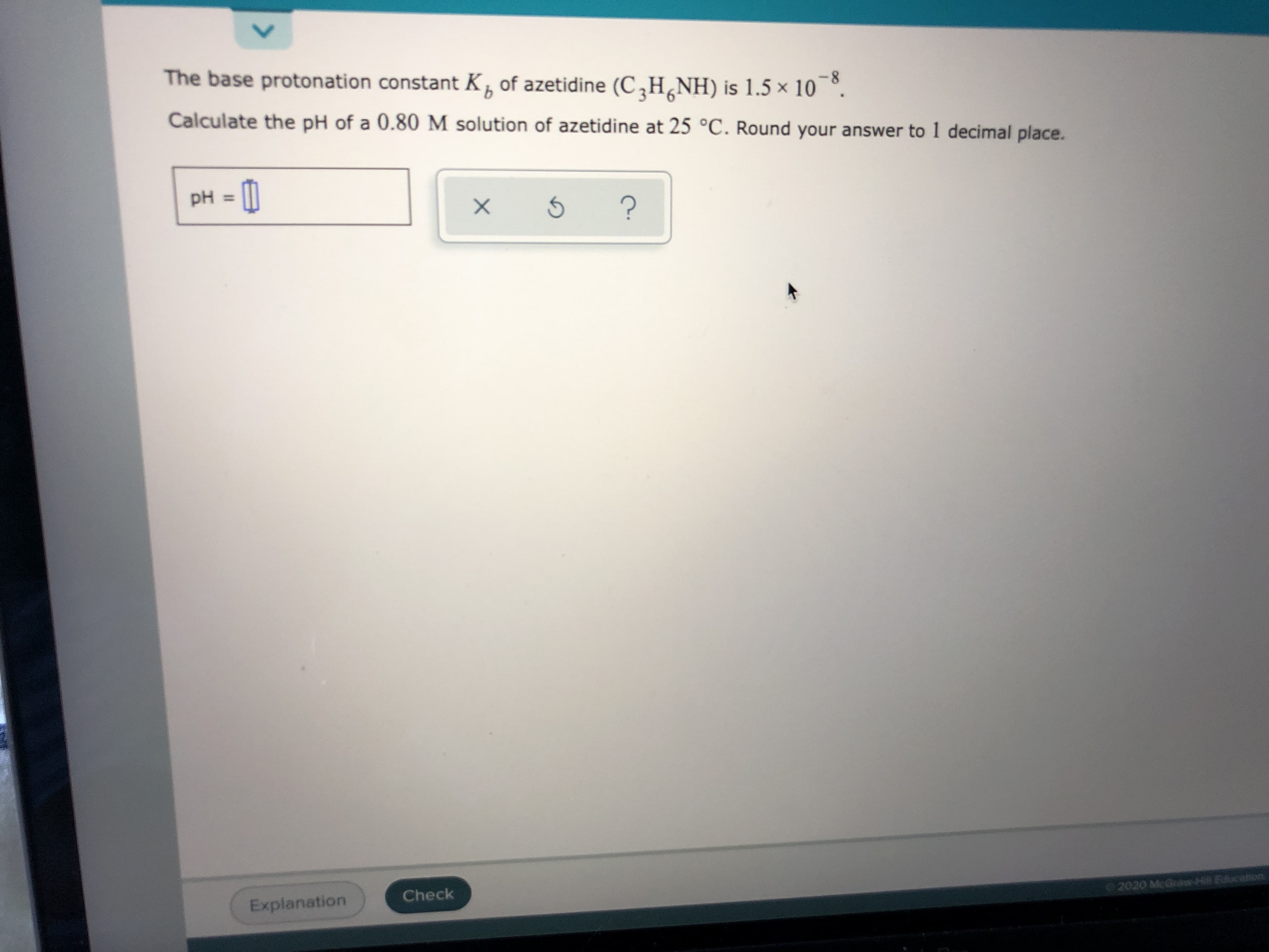 The base protonation constant K, of azetidine (C,H¸NH) is 1.5 × 10 °.
8-
Calculate the pH of a 0.80 M solution of azetidine at 25 °C. Round your answer to 1 decimal place.
pH = [|
%3D
