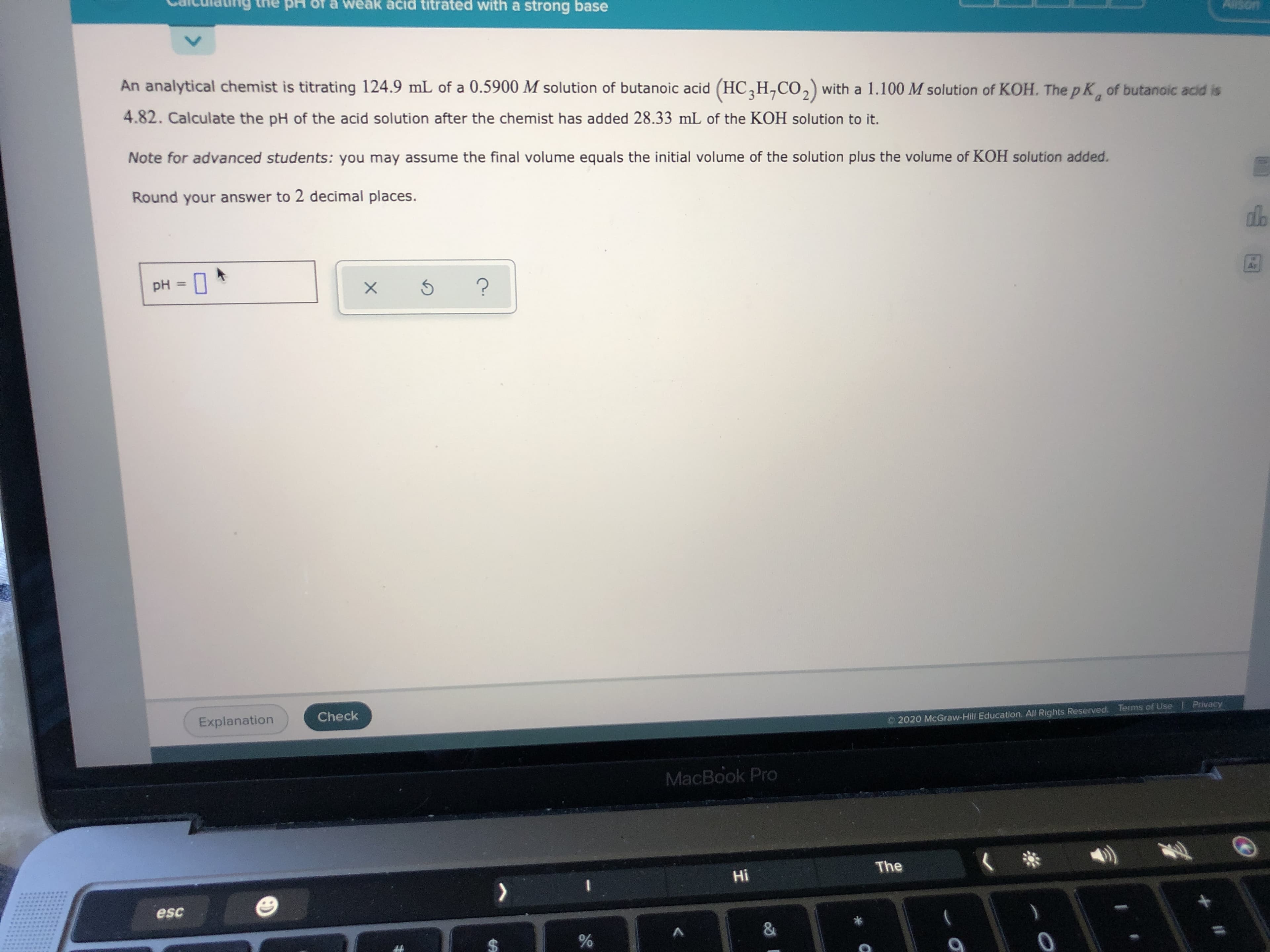 An analytical chemist is titrating 124.9 mL of a 0.5900 M solution of butanoic acid (HC,H,Co,) with a 1.100 M solution of KOH. The p K, of butanoic acid is
a.
4.82. Calculate the pH of the acid solution after the chemist has added 28.33 mL of the KOH solution to it.
Note for advanced students: you may assume the final volume equals the initial volume of the solution plus the volume of KOH solution added.
Round your answer to 2 decimal places.
pH
%3D
