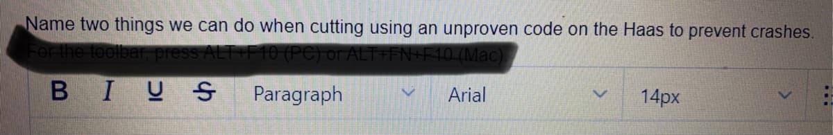 Name two things we can do when cutting using an unproven code on the Haas to prevent crashes.
For the toolbe
ALT F10 (PC) or ALT+FN+F10 (Mac)
BIUS
Paragraph
Arial
14px
