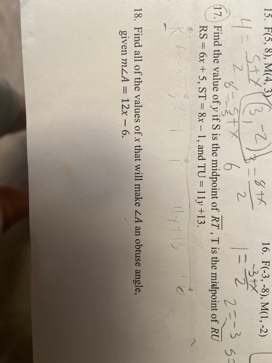 15. F(5, 8), M(4, 3)
Styr3
4=
४-३7म
16. F(-3, -8), M(1, -2)
-3+X
ニ2
2-
131
6
17. Find the value of y if S is the midpoint of RT ,T is the midpoint of RU
2こ3
RS = 6x + 5, ST = 8x – 1, and TU = 11y +13.
18. Find all of the values of x that will make LA an obtuse angle,
given mLA
12х -6.
