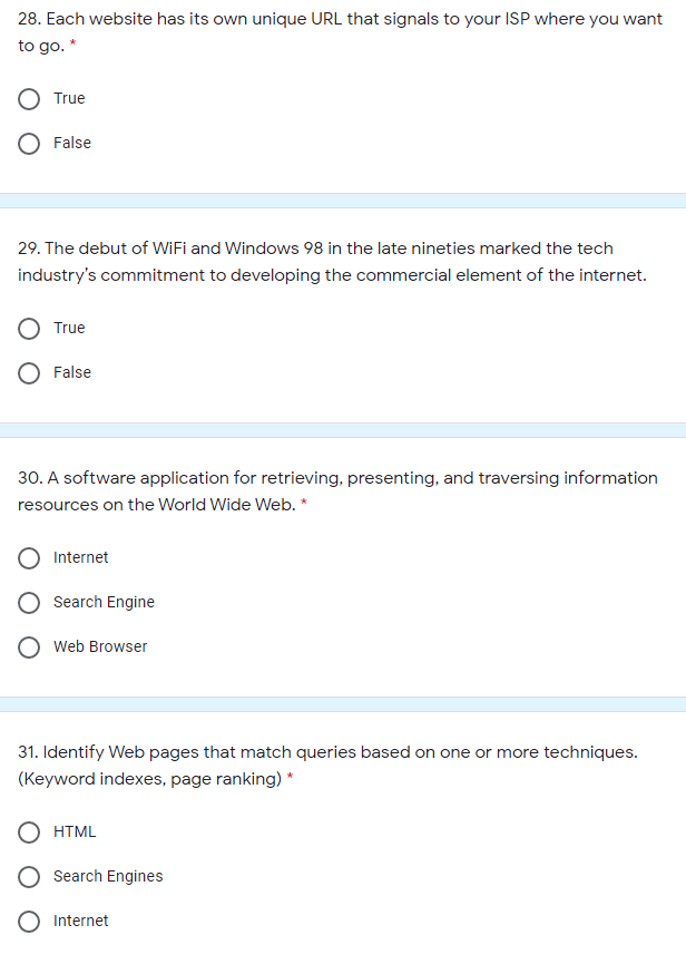 28. Each website has its own unique URL that signals to your ISP where you want
to go. *
True
False
29. The debut of WiFi and Windows 98 in the late nineties marked the tech
industry's commitment to developing the commercial element of the internet.
True
False
30. A software application for retrieving, presenting, and traversing information
resources on the World Wide Web. *
Internet
Search Engine
Web Browser
31. Identify Web pages that match queries based on one or more techniques.
(Keyword indexes, page ranking) *
HTML
Search Engines
Internet
