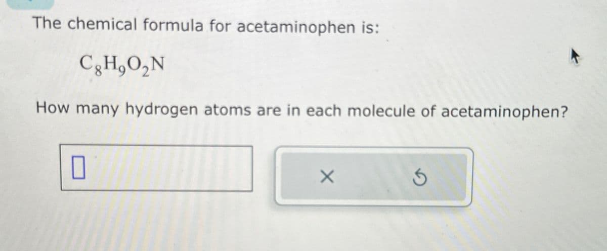 The chemical formula for acetaminophen is:
Cg H₂O₂N
How many hydrogen atoms are in each molecule of acetaminophen?
0
X
5