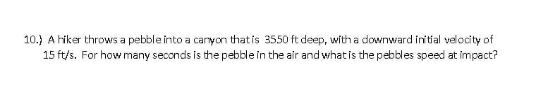 10.) A hiker throws a pebble into a canyon that is 3550 ft deep, with a downward initial velocity of
15 ft/s. For how many seconds is the pebble in the air and what is the pebbles speed at impact?