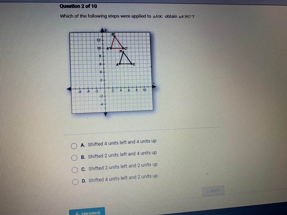 Question 2 of 10
Which of the following steps were applied to AABC obtain AA'B'C'?
-6
4
12
10+ A'd
-2
8
6
4
2
PREVIOUS
B
2
2
4
6
8 10
A. Shifted 4 units left and 4 units up
B. Shifted 2 units left and 4 units up
C. Shifted 2 units left and 2 units up
D. Shifted 4 units left and 2 units up
SUBMIT