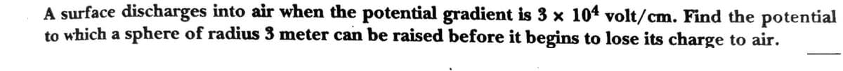 A surface discharges into air when the potential gradient is 3 x 104 volt/cm. Find the potential
to which a sphere of radius 3 meter can be raised before it begins to lose its charge to air.
