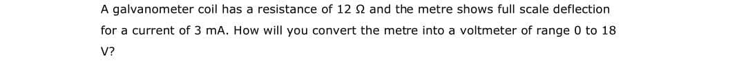 A galvanometer coil has a resistance of 12 2 and the metre shows full scale deflection
for a current of 3 mA. How will you convert the metre into a voltmeter of range 0 to 18
V?
