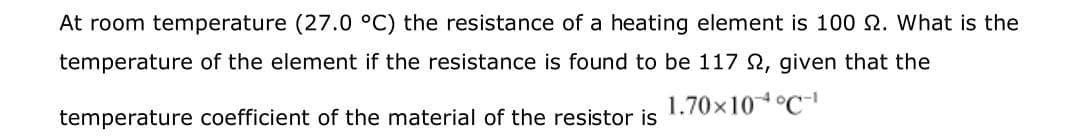 At room temperature (27.0 °C) the resistance of a heating element is 100 N. What is the
temperature of the element if the resistance is found to be 117 N, given that the
1.70×10°C
temperature coefficient of the material of the resistor is
