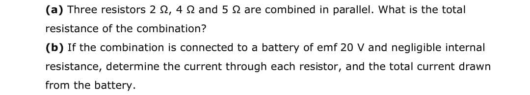 (a) Three resistors 2 2, 42 and 5 2 are combined in parallel. What is the total
resistance of the combination?
(b) If the combination is connected to a battery of emf 20 V and negligible internal
resistance, determine the current through each resistor, and the total current drawn
from the battery.
