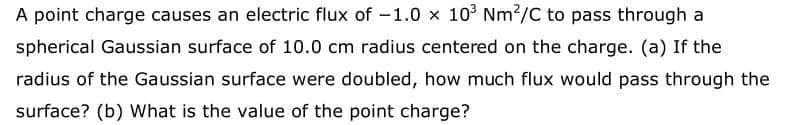 A point charge causes an electric flux of -1.0 x 10° Nm?/C to pass through a
spherical Gaussian surface of 10.0 cm radius centered on the charge. (a) If the
radius of the Gaussian surface were doubled, how much flux would pass through the
surface? (b) What is the value of the point charge?
