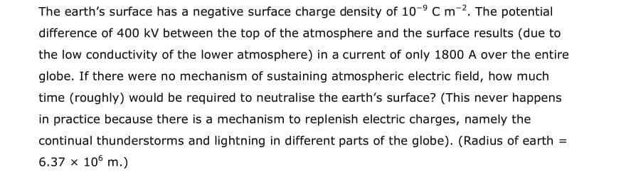 The earth's surface has a negative surface charge density of 10-9 C m-2. The potential
difference of 400 kV between the top of the atmosphere and the surface results (due to
the low conductivity of the lower atmosphere) in a current of only 1800 A over the entire
globe. If there were no mechanism of sustaining atmospheric electric field, how much
time (roughly) would be required to neutralise the earth's surface? (This never happens
in practice because there is a mechanism to replenish electric charges, namely the
continual thunderstorms and lightning in different parts of the globe). (Radius of earth
%3D
6.37 x 10° m.)
