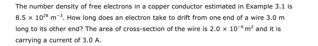 The number density of free electrons in a copper conductor estimated in Example 3.1 is
8.5 x 1028 m. How long does an electron take to drift from one end of a wire 3.0 m
long to its other end? The area of cross-section of the wire is 2.0 x 10-6 m2 and it is
carrying a current of 3.0 A.
