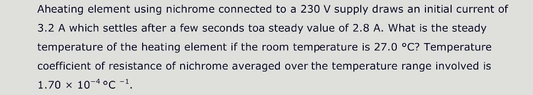 Aheating element using nichrome connected to a 230 V supply draws an initial current of
3.2 A which settles after a few seconds toa steady value of 2.8 A. What is the steady
temperature of the heating element if the room temperature is 27.0 °C? Temperature
coefficient of resistance of nichrome averaged over the temperature range involved is
1.70 x 10-4 oc -1.
