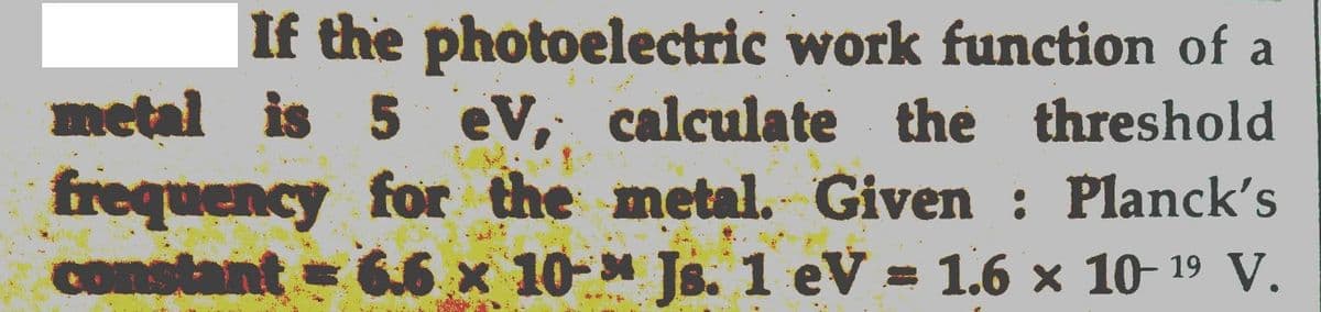 If the photoelectric work function of a
metal is 5 eV, calculate the threshold
frequency for the metal. Given : Planck's
constant 6.6 x 10-* Js. 1 eV = 1.6 x 10- 19 V.
