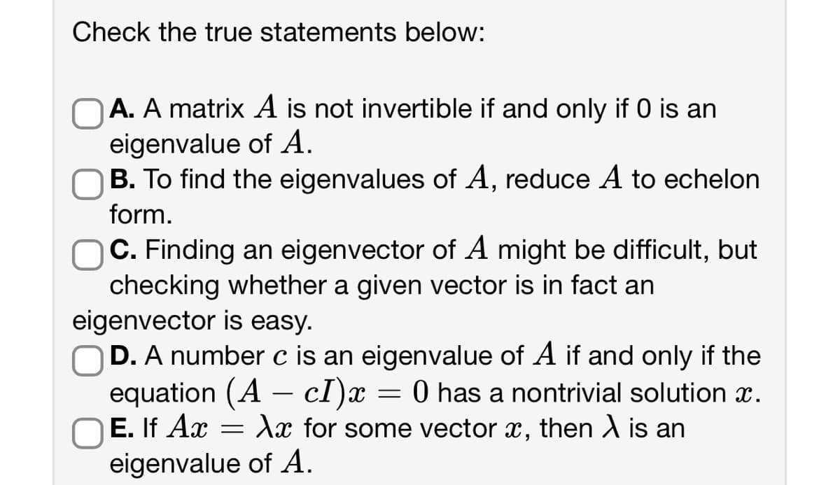 Check the true statements below:
OA. A matrix A is not invertible if and only if 0 is an
eigenvalue of A.
B. To find the eigenvalues of A, reduce A to echelon
form.
OC. Finding an eigenvector of A might be difficult, but
checking whether a given vector is in fact an
eigenvector is easy.
D. A number c is an eigenvalue of A if and only if the
equation (A - cI)x 0 has a nontrivial solution x.
OE. If Ax Xx for some vector x, then X is an
eigenvalue of A.
=
=