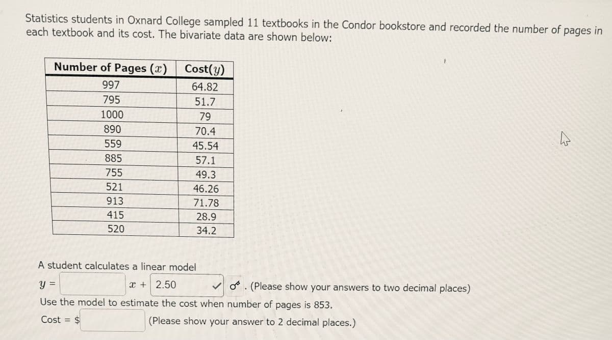 Statistics students in Oxnard College sampled 11 textbooks in the Condor bookstore and recorded the number of pages in
each textbook and its cost. The bivariate data are shown below:
Number of Pages (x)
Cost(y)
997
64.82
795
51.7
1000
79
890
70.4
559
45.54
885
57.1
755
49.3
521
46.26
913
71.78
415
28.9
520
34.2
A student calculates a linear model
x + 2.50
o°. (Please show your answers to two decimal places)
Use the model to estimate the cost when number of pages is 853.
Cost = $
(Please show your answer to 2 decimal places.)
