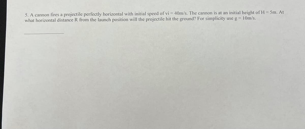 5. A cannon fires a projectile perfectly horizontal with initial speed of vi = 40m/s. The cannon is at an initial height of H= 5m. At
what horizontal distance R from the launch position will the projectile hit the ground? For simplicity use g = 10m/s.
