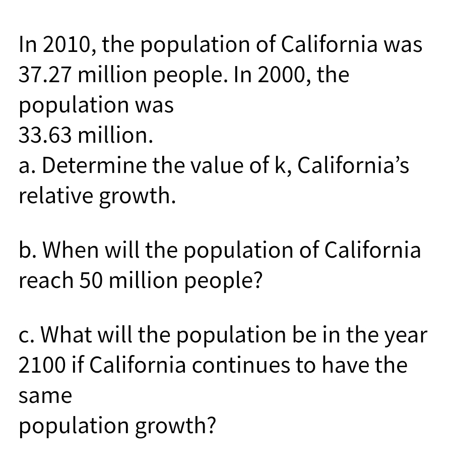 In 2010, the population of California was
37.27 million people. In 2000, the
population was
33.63 million.
a. Determine the value of k, California's
relative growth.
b. When will the population of California
reach 50 million people?
c. What will the population be in the year
2100 if California continues to have the
same
population growth?
